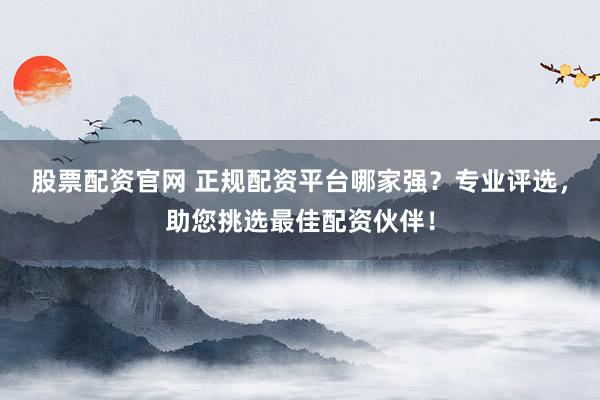 股票配资官网 正规配资平台哪家强？专业评选，助您挑选最佳配资伙伴！
