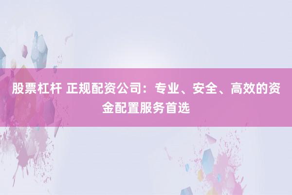 股票杠杆 正规配资公司：专业、安全、高效的资金配置服务首选