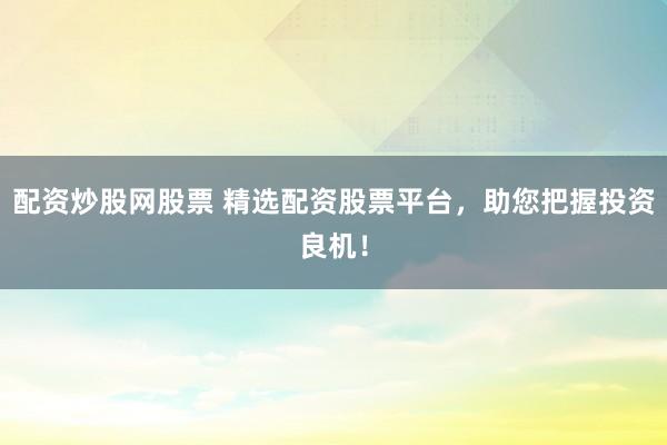 配资炒股网股票 精选配资股票平台，助您把握投资良机！