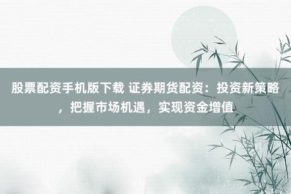 股票配资手机版下载 证券期货配资：投资新策略，把握市场机遇，实现资金增值