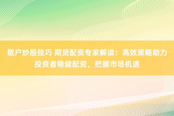 散户炒股技巧 期货配资专家解读：高效策略助力投资者稳健配资，把握市场机遇