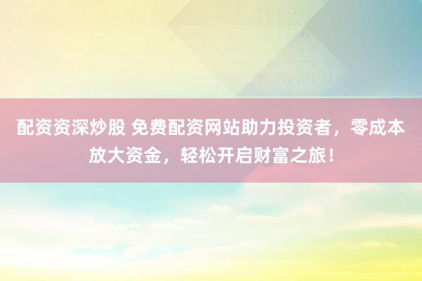 配资资深炒股 免费配资网站助力投资者，零成本放大资金，轻松开启财富之旅！