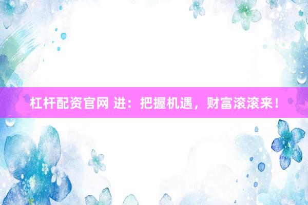 杠杆配资官网 进：把握机遇，财富滚滚来！