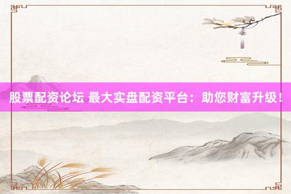 股票配资论坛 最大实盘配资平台：助您财富升级！