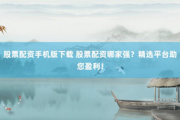 股票配资手机版下载 股票配资哪家强？精选平台助您盈利！