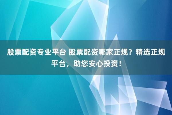 股票配资专业平台 股票配资哪家正规？精选正规平台，助您安心投资！
