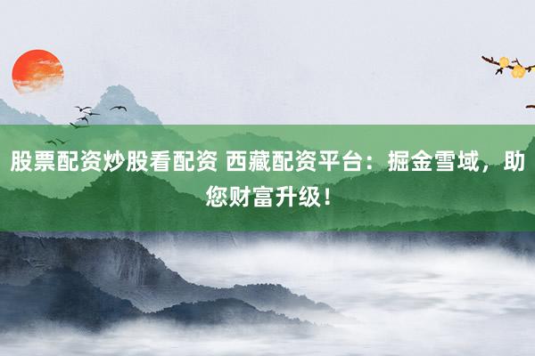 股票配资炒股看配资 西藏配资平台：掘金雪域，助您财富升级！