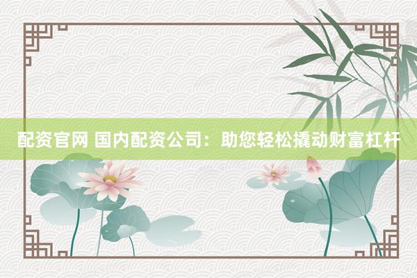 配资官网 国内配资公司：助您轻松撬动财富杠杆