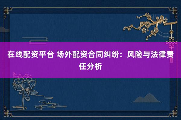 在线配资平台 场外配资合同纠纷：风险与法律责任分析