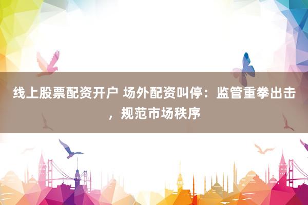 线上股票配资开户 场外配资叫停：监管重拳出击，规范市场秩序
