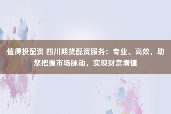 值得投配资 四川期货配资服务：专业、高效，助您把握市场脉动，实现财富增值