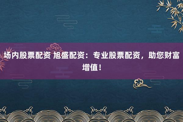 场内股票配资 旭盛配资：专业股票配资，助您财富增值！
