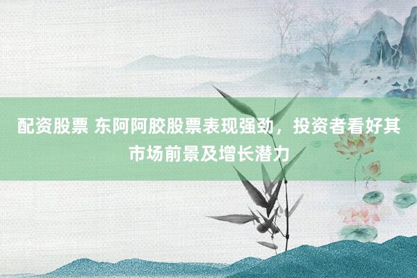 配资股票 东阿阿胶股票表现强劲，投资者看好其市场前景及增长潜力