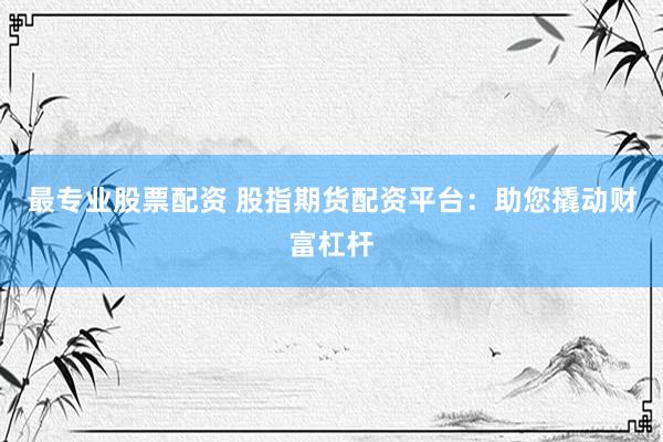 最专业股票配资 股指期货配资平台：助您撬动财富杠杆