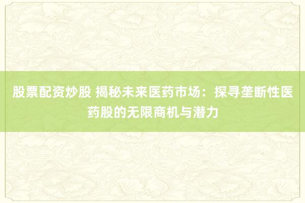 股票配资炒股 揭秘未来医药市场：探寻垄断性医药股的无限商机与潜力